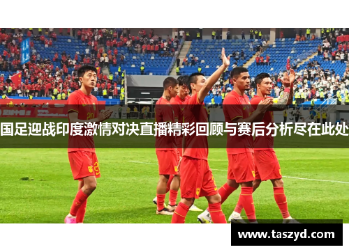 国足迎战印度激情对决直播精彩回顾与赛后分析尽在此处