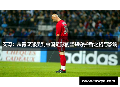 安琦：从青涩球员到中国足球的坚韧守护者之路与影响