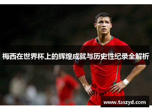 梅西在世界杯上的辉煌成就与历史性纪录全解析