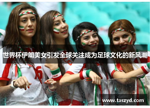 世界杯伊朗美女引发全球关注成为足球文化的新风潮