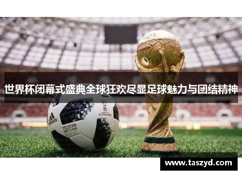 世界杯闭幕式盛典全球狂欢尽显足球魅力与团结精神