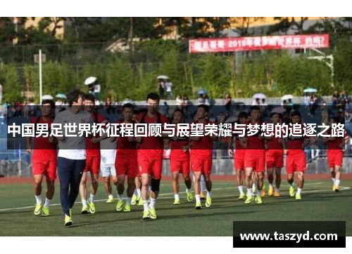 中国男足世界杯征程回顾与展望荣耀与梦想的追逐之路