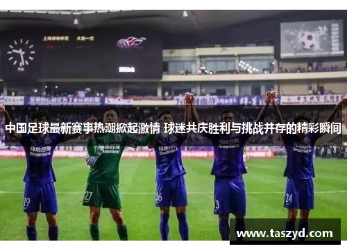 中国足球最新赛事热潮掀起激情 球迷共庆胜利与挑战并存的精彩瞬间
