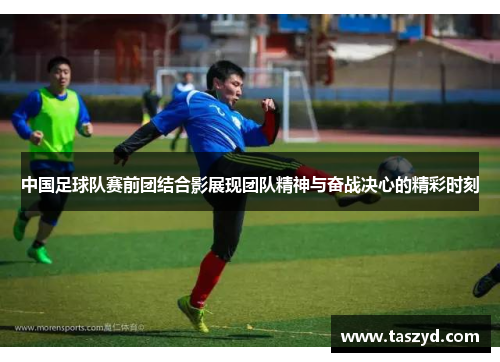 中国足球队赛前团结合影展现团队精神与奋战决心的精彩时刻