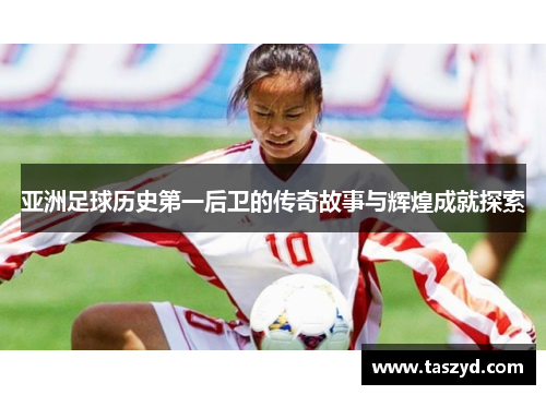 亚洲足球历史第一后卫的传奇故事与辉煌成就探索