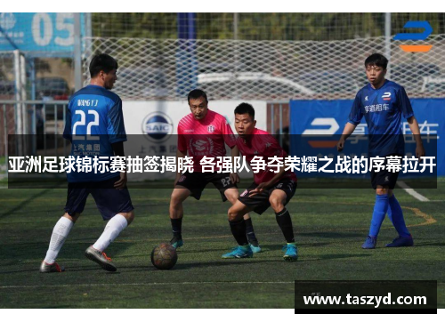 亚洲足球锦标赛抽签揭晓 各强队争夺荣耀之战的序幕拉开