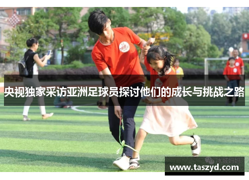 央视独家采访亚洲足球员探讨他们的成长与挑战之路