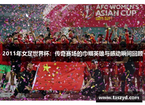 2011年女足世界杯：传奇赛场的巾帼英雄与感动瞬间回顾