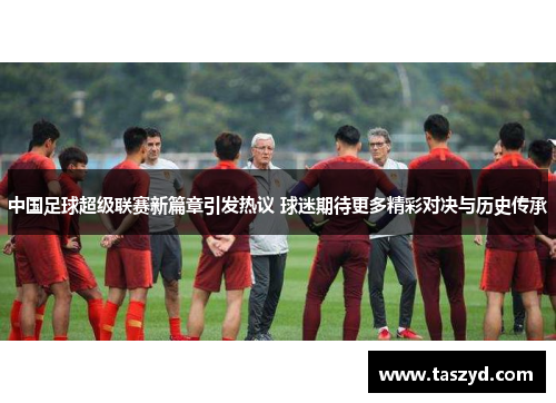 中国足球超级联赛新篇章引发热议 球迷期待更多精彩对决与历史传承