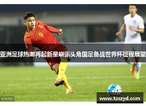 亚洲足球热潮再起新星崭露头角国足备战世界杯征程展望